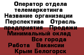 Оператор отдела телемаркетинга › Название организации ­ Перспектива › Отрасль предприятия ­ Продажи › Минимальный оклад ­ 25 000 - Все города Работа » Вакансии   . Крым,Белогорск